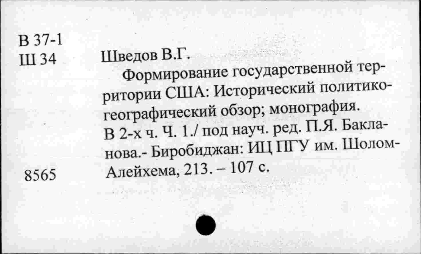 ﻿В 37-1
Ш 34	Шведов В.Г.
Формирование государственной территории США: Исторический политикогеографический обзор; монография.
В 2-х ч. Ч. 1./ под науч. ред. П.Я. Бакланова.- Биробиджан: ИЦ ПТУ им. Шолом-8565 Алейхема, 213. - 107 с.